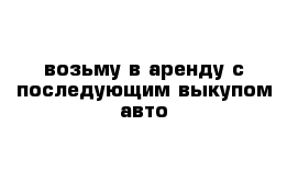 возьму в аренду с последующим выкупом авто